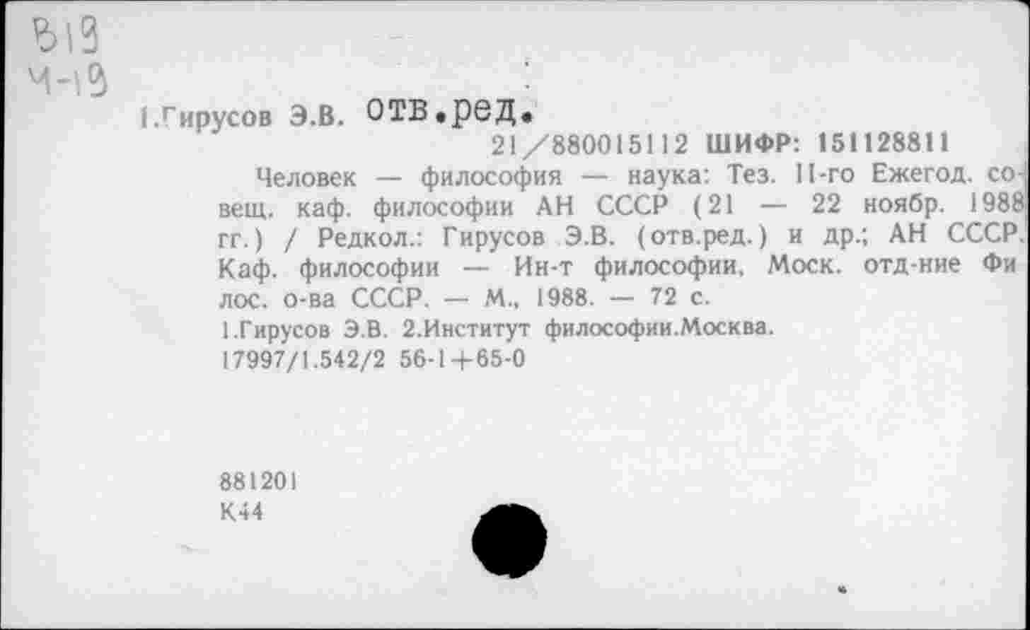 ﻿(.Гирусов э.в. отв.ред.
21/880015112 ШИФР: 151128811
Человек — философия — наука: Тез. П-го Ежегод. со-вещ. каф. философии АН СССР (21 — 22 ноябр. 1988 гг.) / Редкол.: Гирусов Э.В. (отв.ред.) и др.; АН СССР. Каф. философии — Ин-т философии, Моск, отд-ние Фи лос. о-ва СССР. —- М., 1988. — 72 с.
1.Гирусов Э.В. 2.Институт философии.Москва.
17997/1.542/2 56-1+65-0
881201
К44